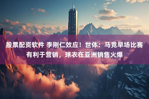 股票配资软件 李刚仁效应！世体：马竞早场比赛有利于营销，球衣在亚洲销售火爆